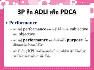 • Performance
– การรับรู้ performance อาจรับรู้ได้ทั้งในเชิง subjective
และ objective
– การรับรู้ performance ควรสัมพันธ์กับ purpose เมื่อ
เป้าหมายชัด ก็วัดผล ได้ง่าย
– การข้ามไปสู่ KPI โดยไม่คุยกันถึงเป้าหมายให้ชัด ทาให้ติดกับตัว
วัดที่ไม่ตรงความต้องการที่แท้จริง
 
