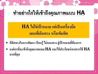 • มีทิศทางในการพัฒนา เรียนรู้ ไม่หลงทาง สู่เป้ าหมายที่ต้องการ
• องค์กรที่จะเข้าถึงคุณภาพแบบ HA และได้ประโยชน์จากการใช้ HA
มากที่สุด
HA ไม่ใช่เป้ าหมาย แต่เป็นเครื่องมือ
แผนที่เดินทาง หรือเข็มทิศ
 