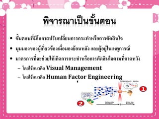 • ขั้นตอนที่มีโอกาสปรับเปลี่ยนการกระทาหรือการตัดสินใจ
• มุมมองของผู้เกี่ยวข้องเมื่อมองย้อนหลัง และผู้อยู่ในเหตุการณ์
• มาตรการที่จะช่วยให้เกิดการกระทาหรือการตัดสินใจตามที่คาดหวัง
– โดยใช้แนวคิด Visual Management
– โดยใช้แนวคิด Human Factor Engineering
 