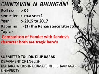 CHINTAVAN N BHUNGANI
Roll no :- 06
semester :- m.a sem 1
Year :- 2015 to 2017
Paper no :- (1) the Renaissance Literature
Topic:-
Comparison of Hamlet with Sahdev’s
character both are tragic hero’s
SUBMITTED TO:- DR. DILIP BARAD
DEPARMENT OF ENGLISH
MAHARAJA KRISHNAKUMARSINHJI BHAVNAGAR
UNIVERSITY
 