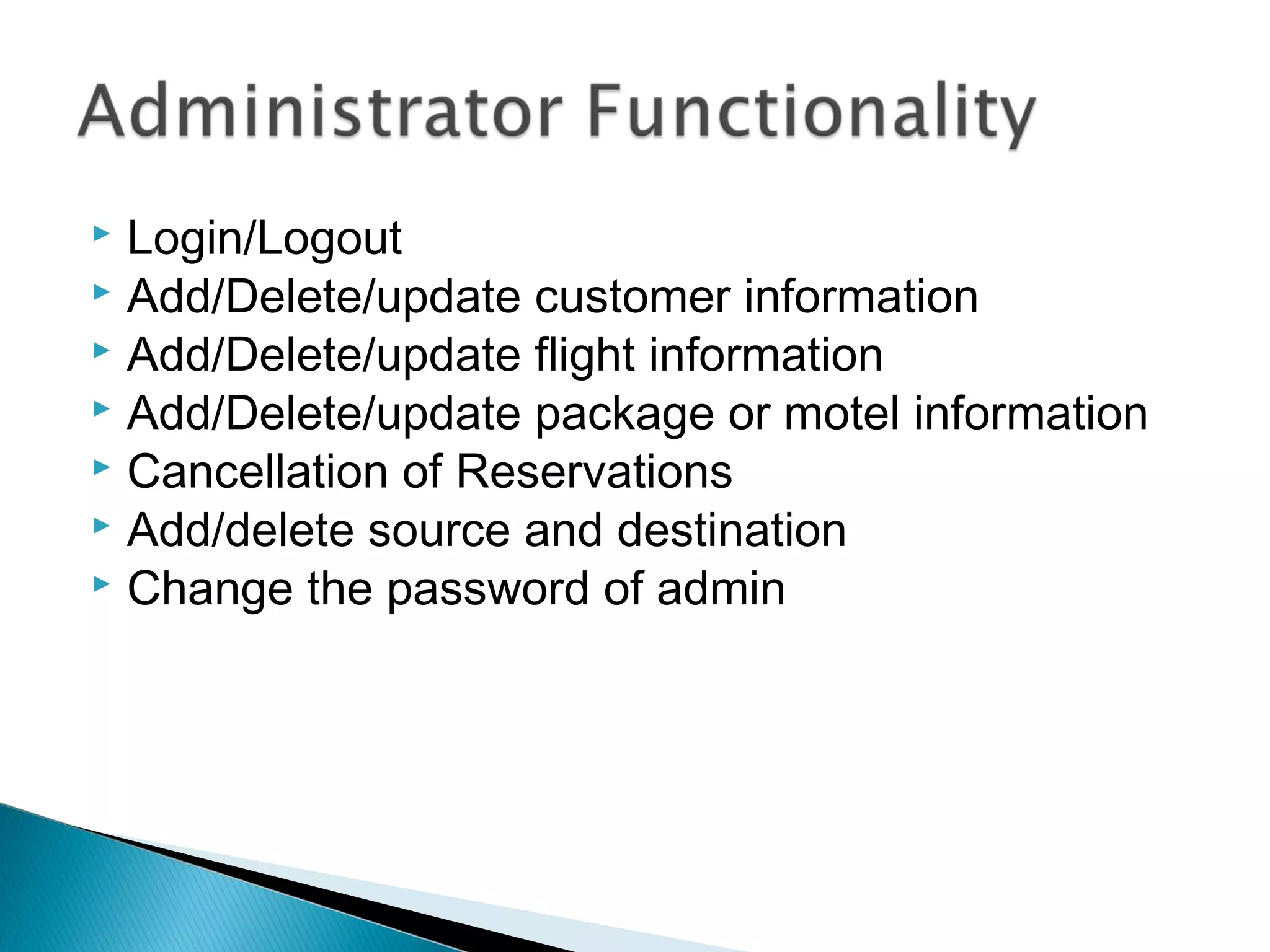  Login/Logout
 Add/Delete/update customer information
 Add/Delete/update flight information
 Add/Delete/update package or motel information
 Cancellation of Reservations
 Add/delete source and destination
 Change the password of admin
 