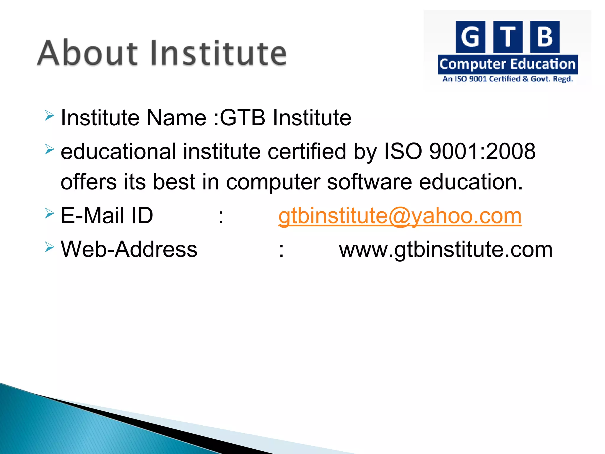  Institute Name :GTB Institute
 educational institute certified by ISO 9001:2008
offers its best in computer software education.
 E-Mail ID : gtbinstitute@yahoo.com
 Web-Address : www.gtbinstitute.com
 