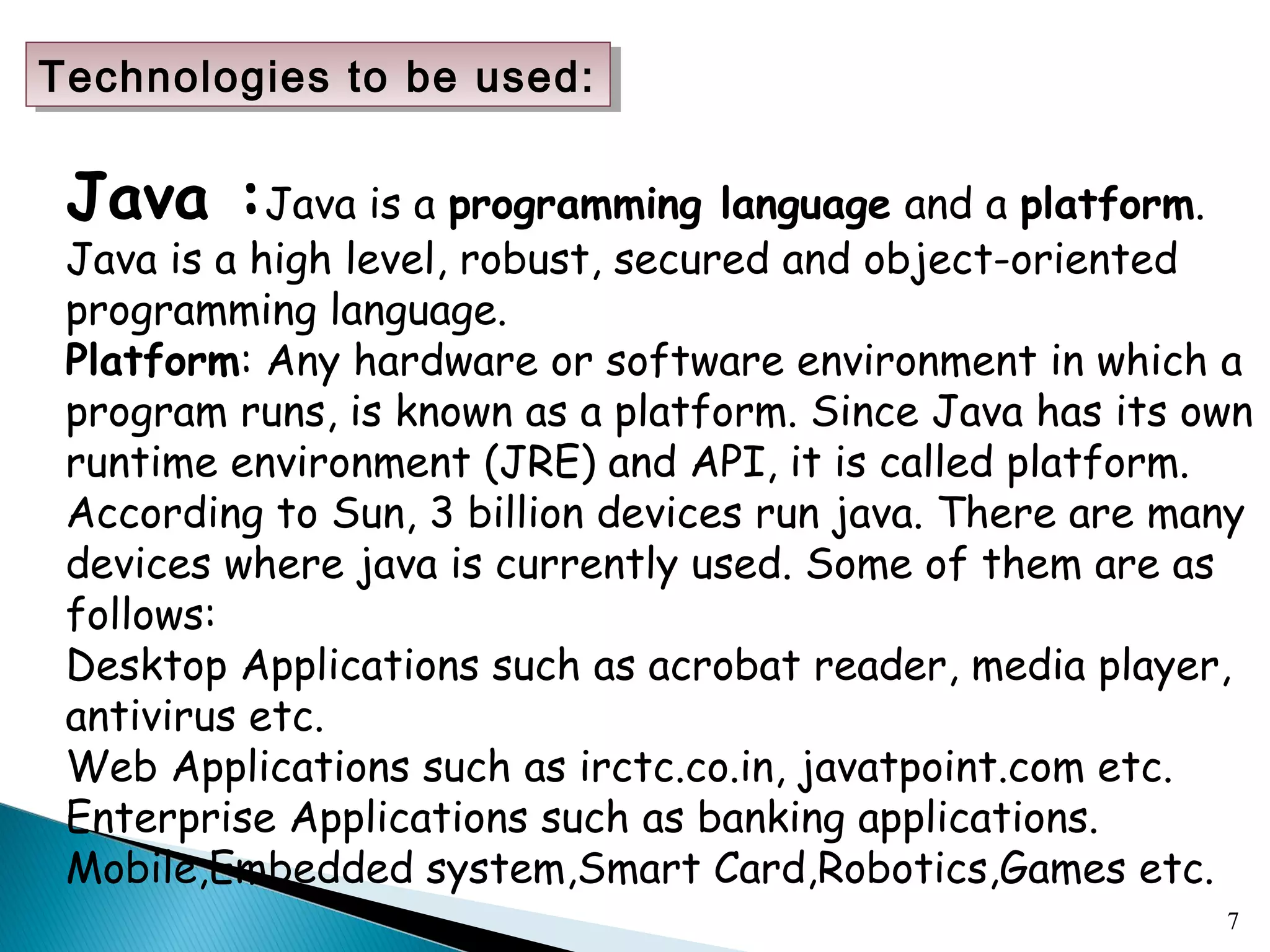 7
Java :Java is a programming language and a platform.
Java is a high level, robust, secured and object-oriented
programming language.
Platform: Any hardware or software environment in which a
program runs, is known as a platform. Since Java has its own
runtime environment (JRE) and API, it is called platform.
According to Sun, 3 billion devices run java. There are many
devices where java is currently used. Some of them are as
follows:
Desktop Applications such as acrobat reader, media player,
antivirus etc.
Web Applications such as irctc.co.in, javatpoint.com etc.
Enterprise Applications such as banking applications.
Mobile,Embedded system,Smart Card,Robotics,Games etc.
Technologies to be used:Technologies to be used:
 