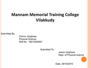 Mannam Memorial Training College
Vilakkudy
Submitted By,
Chinnu Varghese
Physical Science
Roll No : 18214354007
Submitted To,
Jeena Varghese
Dept. of Physical science
Date: 29/10/2015
 