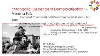 “Mongolia: Democracy Without Prerequisites”
- M. Steven Fish
Journal of Democracy – July 1998
(Publication on the theory and practice of
democracy)
2015-08-24
“Political Change in Context”
Presenter: Burenjargal Bombish
SungKongHoe University-MAINS program
“Mongolia: Dependent Democratization” -
Verena Fritz
Journal of Communist and Post-Communist Studies - Sep,
2010
(covering communist and post-communist states and
communist movements)
 