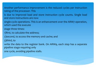 Another performance improvement is the reduced cycles per instruction
rating of the processor. This
is due to improved load and store instruction cycle counts. Single load
and store instructions are now
single-cycle operations. This is an enhancement over the ARM7 operation,
which used the execute
stage three times:
1)first, to calculate the address;
2)second, to access the memory and cache; and
3)third, to
write the data to the register bank. On ARM9, each step has a separate
pipeline stage requiring only
one cycle, avoiding pipeline stalls.
 