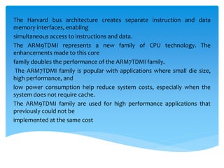The Harvard bus architecture creates separate instruction and data
memory interfaces, enabling
simultaneous access to instructions and data.
The ARM9TDMI represents a new family of CPU technology. The
enhancements made to this core
family doubles the performance of the ARM7TDMI family.
The ARM7TDMI family is popular with applications where small die size,
high performance, and
low power consumption help reduce system costs, especially when the
system does not require cache.
The ARM9TDMI family are used for high performance applications that
previously could not be
implemented at the same cost
 
