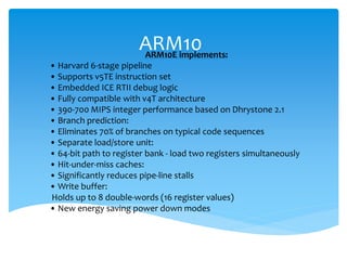 ARM10ARM10E implements:
• Harvard 6-stage pipeline
• Supports v5TE instruction set
• Embedded ICE RTII debug logic
• Fully compatible with v4T architecture
• 390-700 MIPS integer performance based on Dhrystone 2.1
• Branch prediction:
• Eliminates 70% of branches on typical code sequences
• Separate load/store unit:
• 64-bit path to register bank - load two registers simultaneously
• Hit-under-miss caches:
• Significantly reduces pipe-line stalls
• Write buffer:
Holds up to 8 double-words (16 register values)
• New energy saving power down modes
 