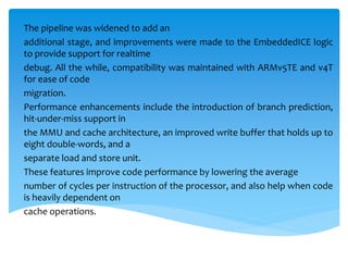 The pipeline was widened to add an
additional stage, and improvements were made to the EmbeddedICE logic
to provide support for realtime
debug. All the while, compatibility was maintained with ARMv5TE and v4T
for ease of code
migration.
Performance enhancements include the introduction of branch prediction,
hit-under-miss support in
the MMU and cache architecture, an improved write buffer that holds up to
eight double-words, and a
separate load and store unit.
These features improve code performance by lowering the average
number of cycles per instruction of the processor, and also help when code
is heavily dependent on
cache operations.
 