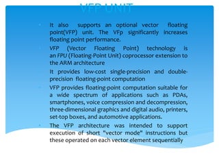 • It also supports an optional vector floating
point(VFP) unit. The VFp significantly increases
floating point performance.
• VFP (Vector Floating Point) technology is
an FPU (Floating-Point Unit) coprocessor extension to
the ARM architecture
• It provides low-cost single-precision and double-
precision floating-point computation
• VFP provides floating-point computation suitable for
a wide spectrum of applications such as PDAs,
smartphones, voice compression and decompression,
three-dimensional graphics and digital audio, printers,
set-top boxes, and automotive applications.
• The VFP architecture was intended to support
execution of short "vector mode" instructions but
these operated on each vector element sequentially
VFP UNIT
 