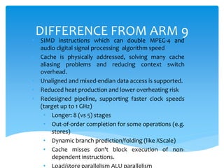 DIFFERENCE FROM ARM 9
• SIMD instructions which can double MPEG-4 and
audio digital signal processing algorithm speed
• Cache is physically addressed, solving many cache
aliasing problems and reducing context switch
overhead.
• Unaligned and mixed-endian data access is supported.
• Reduced heat production and lower overheating risk
• Redesigned pipeline, supporting faster clock speeds
(target up to 1 GHz)
• Longer: 8 (vs 5) stages
• Out-of-order completion for some operations (e.g.
stores)
• Dynamic branch prediction/folding (like XScale)
• Cache misses don't block execution of non-
dependent instructions.
• Load/store parallelism ALU parallelism
 