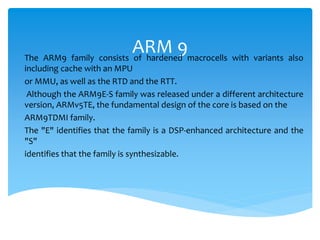 ARM 9The ARM9 family consists of hardened macrocells with variants also
including cache with an MPU
or MMU, as well as the RTD and the RTT.
Although the ARM9E-S family was released under a different architecture
version, ARMv5TE, the fundamental design of the core is based on the
ARM9TDMI family.
The "E" identifies that the family is a DSP-enhanced architecture and the
"S"
identifies that the family is synthesizable.
 