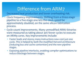  Decreased heat production and lower overheating risk.
 Clock frequency improvements. Shifting from a three-stage
pipeline to a five-stage one lets the clock speed be
approximately doubled, on the same silicon fabrication
process.
 Cycle count improvements. Many unmodified ARM7 binaries
were measured as taking about 30% fewer cycles to execute
on ARM9 cores. Key improvements include:
 Faster loads and stores; many instructions now cost just one
cycle. This is helped by both the modified Harvard architecture
(reducing bus and cache contention) and the new pipeline
stages.
 Exposing pipeline interlocks, enabling compiler optimizations to
reduce blockage between stages.
Difference from ARM7
 