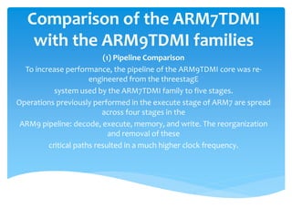 Comparison of the ARM7TDMI
with the ARM9TDMI families
(1) Pipeline Comparison
To increase performance, the pipeline of the ARM9TDMI core was re-
engineered from the threestagE
system used by the ARM7TDMI family to five stages.
Operations previously performed in the execute stage of ARM7 are spread
across four stages in the
ARM9 pipeline: decode, execute, memory, and write. The reorganization
and removal of these
critical paths resulted in a much higher clock frequency.
 