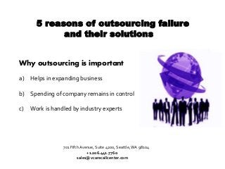 5 reasons of outsourcing failure
and their solutions
Why outsourcing is important
a) Helps in expanding business
b) Spending of company remains in control
c) Work is handled by industry experts
701 Fifth Avenue, Suite 4200, Seattle,WA 98104
+1.206.441.7760
sales@vcarecallcenter.com
 