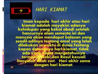 HARI KIAMAT
Iman kepada hari akhir atau hari
kiamat adalah meyakini adanya
kehidupan yang kekal abadi setelah
hancurnya alam semesta ini dan
manusia akan mendapat balasan yang
seadil-adilnya tentang amal yang telah
dilakukan sewaktu di dunia.Tentang
kapan datangnya hari kiamat, tidak
ada yang dapat mengetahuinya
termasuk Nabi dan Rasul kecuali
hanyalah Allah swt. Hari akhir sama
dengan hari kiamat.
 