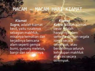 MACAM – MACAM HARI KIAMAT
Kiamat
Sugra, adalah kiamat
kecil, yaitu rusaknya
sebagian makhluk,
misalnya kematian dan
terjadinya bencana
alam seperti gempa
bumi, gunung meletus,
banjir dan sebagainya.
Kiamat
Kubra, adalah kiamat
besar Adalah
hancurnya alam
semesta dengan segala
isinya secara
serempak, atau
berakhirnya seluruh
kehidupan makhluk
alam ini secara
serempak.
 