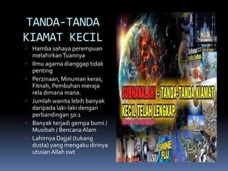 TANDA-TANDA
KIAMAT KECIL
 Hamba sahaya perempuan
melahirkanTuannya
 Ilmu agama dianggap tidak
penting
 Perzinaan, Minuman keras,
Fitnah, Pembuhan meraja
rela dimana mana.
 Jumlah wanita lebih banyak
daripada laki-laki dengan
perbandingan 50:1
 Banyak terjadi gempa bumi /
Musibah / BencanaAlam
 Lahirnya Dajjal (tukang
dusta) yang mengaku dirinya
utusan Allah swt
 