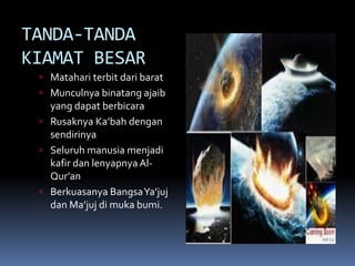 TANDA-TANDA
KIAMAT BESAR
 Matahari terbit dari barat
 Munculnya binatang ajaib
yang dapat berbicara
 Rusaknya Ka’bah dengan
sendirinya
 Seluruh manusia menjadi
kafir dan lenyapnya Al-
Qur’an
 Berkuasanya BangsaYa’juj
dan Ma’juj di muka bumi.
 