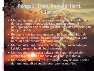 Fungsi Iman Kepada Hari
Kiamat
 Menjadikan manusia bersikap hati-hati dalam hidup di
dunia sehingga akan selalu taat kepada petunjuk-
petunjuk agam dan membatasi diri terhadap kesenangan
hidup di dunia.
 Berusaha menjadi manusia yang baik selama hidup di
dunia, yakni berbakti kepadaAllah swt, orang tua, dan
berbuat baik terhadap sesama manusia.
 Menyadarkan manusia akan adanya hari akhir sebagai
kehidupan yang hakiki bagi manusia.
 Menyadarkan manusia bahwa kehidupan di hari akhir
adalah tujuan setiap manusia yang hidup di dunia.
 Mendorong manusia untuk memperbanyak amal sholeh
dan meninggalkan segala larangan-larang-Nya.
 