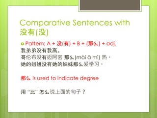 Comparative Sentences with
没有(没)
 Pattern: A + 没(有) + B + (那么) + adj.
我弟弟没有我高。
哥伦布没有迈阿密 那么(mài ā mì) 热。
她的姐姐没有她的妹妹那么爱学习。
那么 is used to indicate degree
用 “比” 怎么说上面的句子？
 