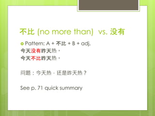 不比 (no more than) vs. 没有
 Pattern: A + 不比 + B + adj.
今天没有昨天热。
今天不比昨天热。
问题：今天热，还是昨天热？
See p. 71 quick summary
 