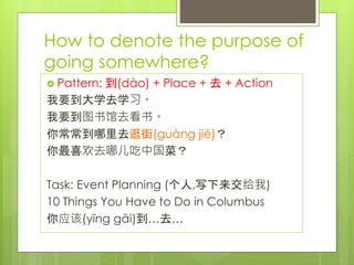 How to denote the purpose of
going somewhere?
 Pattern: 到(dào) + Place + 去 + Action
我要到大学去学习。
我要到图书馆去看书。
你常常到哪里去逛街(guàng jiē)？
你最喜欢去哪儿吃中国菜？
Task: Event Planning (个人,写下来交给我)
10 Things You Have to Do in Columbus
你应该(yīng gāi)到…去…
 