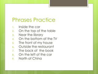 Phrases Practice
1. Inside the car
2. On the top of the table
3. Near the library
4. On the bottom of the TV
5. The front of my house
6. Outside the restaurant
7. The back of the book
8. On the left of the car
9. North of China
 
