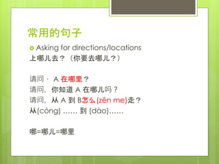常用的句子
 Asking for directions/locations
上哪儿去？（你要去哪儿？）
请问， A 在哪里？
请问，你知道 A 在哪儿吗？
请问，从 A 到 B怎么(zěn me)走？
从(cóng) …… 到 (dào)……
哪=哪儿=哪里
 