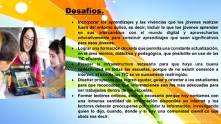 Desafíos.
 Incorporar los aprendizajes y las vivencias que los jóvenes realizan
fuera del entorno áulico, es decir, incluir lo que los jóvenes aprenden
en sus intercambios con el mundo digital y aprovecharlos
educativamente para construir aprendizajes que sean significativos
para esos jóvenes.
 Lograr una formación docente que permita una constante actualización,
en el área técnica, didáctica y pedagógica, que posibilite un uso de las
TIC eficiente.
 Proveer la infraestructura necesaria para que haya una buena
conectividad en todas las escuelas, porque de no existir conexión a
internet, el uso de las TIC se ve sumamente restringido.
 Diseñar proyectos que logren ayudar, guiar y orientar a los estudiantes
para que reconozcan que informaciones son las más adecuadas para
ser trabajadas dentro de las escuelas.
 Formar lectores críticos, esto es necesario porque hoy contamos con
una inmensa cantidad de información disponible en internet y los
lectores deberán preocuparse por validar la información, investigando
quien lo dijo, cuando, donde y si hay una comunidad científica que
abala ese decir.
 