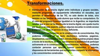 Transformaciones.
 Disminución de la brecha digital entre individuos y grupos sociales,
mediante programas de equipamiento informático en escuelas, que
permiten el desembarco de las TIC, no solo dentro de éstas, sino
también en las familias de cada alumno que recibe su computadora. Es
el caso del programa Conectar Igualdad en la Argentina; es importante
resaltar que si bien se ha disminuido la brecha digital, aún queda mucho
por hacerse en este aspecto, pues en algunas escuelas no existe acceso
a internet y en otras el servicio es muy deficiente.
 Interactividad y participación en la construcción de conocimientos. Hoy
podemos intervenir en un texto electrónico, cortamos, pegamos,
desplazamos, cambiamos el orden, introducimos nuestras propias ideas
a través de la escritura, es decir, que tenemos la posibilidad de participar
activamente en la construcción de conocimientos. Asimismo, podemos
contactar personas que aportan nuevos contenidos, y además,
disponemos de herramientas que nos permiten compartir la información
y los conocimientos construidos.
 