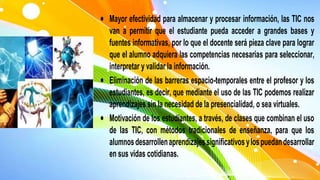  Mayor efectividad para almacenar y procesar información, las TIC nos
van a permitir que el estudiante pueda acceder a grandes bases y
fuentes informativas, por lo que el docente será pieza clave para lograr
que el alumno adquiera las competencias necesarias para seleccionar,
interpretar y validar la información.
 Eliminación de las barreras espacio-temporales entre el profesor y los
estudiantes, es decir, que mediante el uso de las TIC podemos realizar
aprendizajes sin la necesidad de la presencialidad, o sea virtuales.
 Motivación de los estudiantes, a través, de clases que combinan el uso
de las TIC, con métodos tradicionales de enseñanza, para que los
alumnosdesarrollenaprendizajessignificativosylospuedandesarrollar
en sus vidas cotidianas.
 