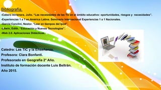 Bibliografía.
-Cabero Almenara, Julio. “Las necesidades de las Tic en el ámbito educativo: oportunidades, riesgos y necesidades”.
-Experiencias 1 a 1 en América Latina. Seminario Internacional Experiencias 1 a 1 Nacionales.
-Garcia Canclini, Nestor. “Leer en tiempos del Ipod”.
-Litwin, Edith. “Educación y Nuevas Tecnologías”.
-Web 2.0. Aplicaciones Didácticas.
Catedra: Las TIC y la Enseñanza.
Profesora: Clara Bonfanti.
Profesorado en Geografía 2° Año.
Instituto de formación docente Luis Beltrán.
Año 2015.
 