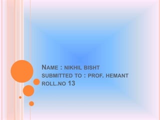 NAME : NIKHIL BISHT
SUBMITTED TO : PROF. HEMANT
ROLL.NO 13
 