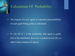 Calculation Of Probability:
 The request of every agent is evaluated and probability
of each agent being guilty is calculated.
 Pr {Gi |Ri=S } is the probability that agent is guilty
(Gi) if the distributor discovers a leaked record (Ri) or
table S that contains all objects.
 