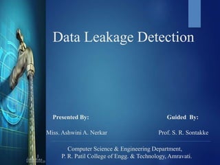 Data Leakage Detection
Presented By: Guided By:
Miss. Ashwini A. Nerkar Prof. S. R. Sontakke
Computer Science & Engineering Department,
P. R. Patil College of Engg. & Technology, Amravati.
 