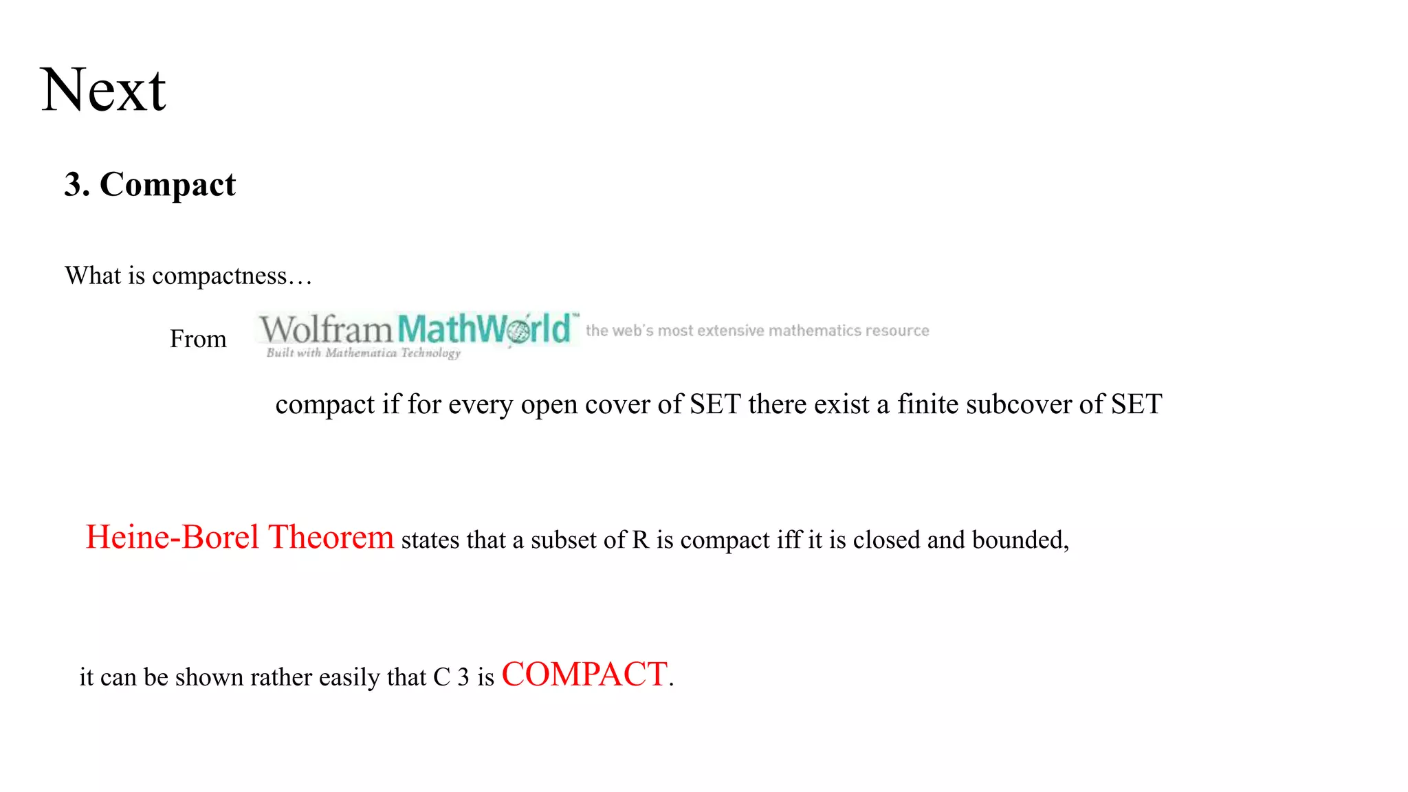Next
3. Compact
What is compactness…
From
compact if for every open cover of SET there exist a finite subcover of SET
Heine-Borel Theorem states that a subset of R is compact iff it is closed and bounded,
it can be shown rather easily that C 3 is COMPACT.
 