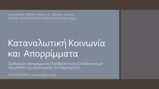 Καταναλωτική Κοινωνία
και Απορρίμματα
Σχεδιασμός προγράμματος Περιβαλλοντικής Εκπαίδευσης με
την μέθοδο της «Συστημικής του Παρατηρητή»
ΑΛΕΞΑΝΔΡΑ ΤΣΙΓΚΟΥ,Υπ/νη Π. Ε. ΔΠΕ Δυτ. Αττικής
ΝΑΝΤΙΑ ΓΑΛΑΝΟΠΟΥΛΟΥ, Μέλος ΠΟ ΚΠΕ Ελευσίνας
ΚΠΕ ΕΛΕΥΣΙΝΑΣ 19 Δεκεμβρίου 2015
 