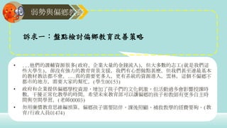 弱勢與偏鄉教育
訴求一：盤點檢討偏鄉教育改善策略
• ...他們的課輔資源很多(政府、企業大量的金錢流入)，但大多數的志工(就是我們這
些大學生)，卻沒有強力的教育背景支援，我們有心想做點甚麼，但我們甚至連最基本
的教材教法都不會。….真的需要更多人，更有系統的資源進入，雲林，這個不偏鄉不
都市的地方，需要大家的幫忙。(學生00153)
• 政府和企業提供偏鄉學校資源，增加了孩子們的文化刺激，但活動過多會影響授課時
數，干擾正常化教學的時間。希望未來教育部可以讓偏鄉的孩子和教師有更多自主時
間與空間學習。(老師00003)
• 勿用廉價教育思維編預算。偏鄉孩子需要陪伴，課後照顧、補救教學的經費要夠。(教
育/行政人員01474)
 