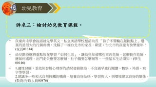 幼兒教育
• 孩童尚未學會說話就先學英文，私立美語學校壓苗助長 「孩子不要輸在起跑點上」還
真的是很大的行銷商機，洗腦了一堆台北市的家長。期望：台北市的孩童有快樂童年！
(家長01314)
• 幼兒階段應將重點放在學習『如何生活』。讓幼兒知道哪些東西危險、甚麼動作危險，
應如何處理。出門走失應要怎麼辦，肚子餓要怎麼辦等，一些基本生活須知。(學生
00146)
• 1.適性發展，並依照發展心理學的幼兒發展階段，不宜過早進行閱讀、數學、外語、寫
字等學習。
2.建議多一些和大自然接觸的機會，培養良好品格、學習與人、與環境建立良好的關係。
(教育/行政人員00876)
訴求三：檢討幼兒教育課程。
 