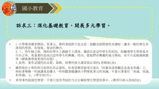 國小教育
• 1.小學教育應更開放、更多元，教科書絕對不是全部，鼓勵老師開發校本課程，讓多一點的學生有
深刻的學習，有發展、發表的舞台。
2.三、四年級之後，開始有學生上課跟不上進度。應該注意這些學生的原因，除輔導學生學習基本
內容之外，更重要的是找出這些學生的興趣、性向，從他們有興趣的地方開始，而不只是做補救教
學（補救教學效果真的有限）。
3.當然，要有這樣的好品質，資源、經費的投入還是很必須的(老師00126)
• 雖然現在小學的科目依然有其必要性，但希望教育能更注重在「培養其道德觀念及基本常識」上，
例如多舉辦一些演講或是購入一些相關書籍讓孩子們吸收多元的知識，不要只著重在「背誦、背誦，
和背誦」上。(學生00151)
• 希望多些啟發性學習，不要只是用考試的方式去檢核學生學習到多少。(教育行政人員00242)
訴求三：深化基礎教育，開展多元學習。
 