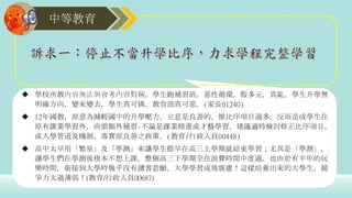 中等教育
 學校所教內容無法與會考內容對稱，學生跑補習班，惡性循環，假多元，真亂。學生升學無
明確方向，變來變去，學生真可憐。教育部真可惡。(家長01240)
 12年國教，原意為減輕國中的升學壓力，立意是良善的，惟比序項目過多，反而造成學生在
原有課業學習外，尚需額外補習-不論是課業精進或才藝學習。建議適時檢討修正比序項目，
或入學管道及機制，落實原良善之政策。(教育/行政人員00448)
 高中太早用「繁星」及「學測」來讓學生提早在高三上學期就結束學習；尤其是「學測」，
讓學生們在學測後根本不想上課，整個高三下學期全在浪費時間中度過，也由於有半年的玩
樂時間，銜接到大學時幾乎沒有讀書意願，大學學習成效堪慮！這樣培養出來的大學生，競
爭力太過薄弱！(教育/行政人員00687)
 