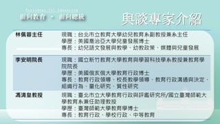與談專家介紹
林佩蓉主任 現職：台北市立教育大學幼兒教育系副教授兼系主任
學歷：美國喬治亞大學兒童發展博士
專長：幼兒語文發展與教學、幼教政策、媒體與兒童發展
李安明院長 現職：國立新竹教育大學教育與學習科技學系教授兼教育學
院院長
學歷：美國俄亥俄大學教育行政博士
專長：教育行政領導、校長教學領導、教育行政溝通與決定、
組織行為、量化研究、質性研究
馮清皇教授 現職：臺北市立大學教育行政與評鑑研究所/國立臺灣師範大
學教育系兼任助理教授
學歷：臺灣師範大學教育學博士
專長：教育行政、學校行政、中等教育
 
