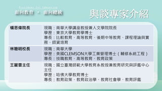 與談專家介紹
楊思偉院長 現職：南華大學講座教授兼人文學院院長
學歷：東京大學教育學博士
專長：比較教育、高等教育、後期中等教育、課程理論與實
務、師資培育
林聰明校長 現職：南華大學
學歷：美國CLEMSON大學工業管理博士（輔修系統工程）
專長：技職教育、高等教育、教育政策
王麗雲主任 現職：國立臺灣師範大學教育系教授兼教育研究與評鑑中心
主任
學歷：哈佛大學教育博士
專長：教育政策、教育政治學、教育社會學、教育評鑑
 