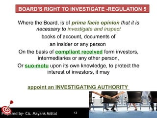 ONTARGET
BOARD’S RIGHT TO INVESTIGATE -REGULATION 5
Where the Board, is of prima facie opinion that it is
necessary to investigate and inspect
books of account, documents of
an insider or any person
On the basis of compliant received form investors,
intermediaries or any other person,
Or suo-motu upon its own knowledge, to protect the
interest of investors, it may
appoint an INVESTIGATING AUTHORITY
12Prepared by- CA. Mayank Mittal
 