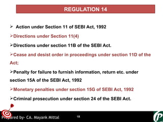 ONTARGET
REGULATION 14
 Action under Section 11 of SEBI Act, 1992
Directions under Section 11(4)
Directions under section 11B of the SEBI Act.
Cease and desist order in proceedings under section 11D of the
Act;
Penalty for failure to furnish information, return etc. under
section 15A of the SEBI Act, 1992
Monetary penalties under section 15G of SEBI Act, 1992
Criminal prosecution under section 24 of the SEBI Act.
18Prepared by- CA. Mayank Mittal
 