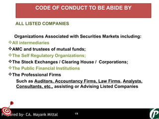 ONTARGET
CODE OF CONDUCT TO BE ABIDE BY
ALL LISTED COMPANIES
Organizations Associated with Securities Markets including:
All intermediaries
AMC and trustees of mutual funds;
The Self Regulatory Organizations;
The Stock Exchanges / Clearing House / Corporations;
The Public Financial Institutions
The Professional Firms
Such as Auditors, Accountancy Firms, Law Firms, Analysts,
Consultants, etc., assisting or Advising Listed Companies
19Prepared by- CA. Mayank Mittal
 