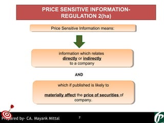ONTARGET
Price Sensitive Information means:Price Sensitive Information means:
information which relates
directly or indirectly
to a company
information which relates
directly or indirectly
to a company
AND
which if published is likely to
materially affect the price of securities of
company.
which if published is likely to
materially affect the price of securities of
company.
PRICE SENSITIVE INFORMATION-
REGULATION 2(ha)
7Prepared by- CA. Mayank Mittal
 