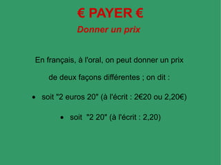 € PAYER €
Donner un prix
En français, à l'oral, on peut donner un prix
de deux façons différentes ; on dit :
• soit "2 euros 20" (à l'écrit : 2€20 ou 2,20€)
• soit "2 20" (à l'écrit : 2,20)
 