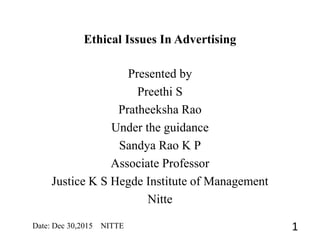 Ethical Issues In Advertising
Date: Dec 30,2015 NITTE 1
Presented by
Preethi S
Pratheeksha Rao
Under the guidance
Sandya Rao K P
Associate Professor
Justice K S Hegde Institute of Management
Nitte
 